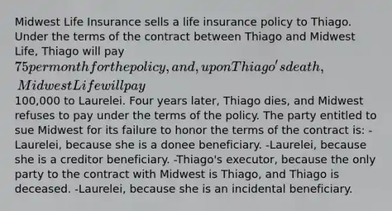 Midwest Life Insurance sells a life insurance policy to Thiago. Under the terms of the contract between Thiago and Midwest Life, Thiago will pay 75 per month for the policy, and, upon Thiago's death, Midwest Life will pay100,000 to Laurelei. Four years later, Thiago dies, and Midwest refuses to pay under the terms of the policy. The party entitled to sue Midwest for its failure to honor the terms of the contract is: -Laurelei, because she is a donee beneficiary. -Laurelei, because she is a creditor beneficiary. -Thiago's executor, because the only party to the contract with Midwest is Thiago, and Thiago is deceased. -Laurelei, because she is an incidental beneficiary.