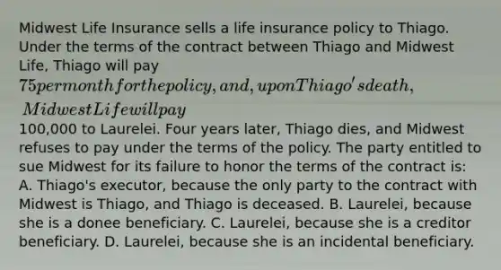 Midwest Life Insurance sells a life insurance policy to Thiago. Under the terms of the contract between Thiago and Midwest Life, Thiago will pay 75 per month for the policy, and, upon Thiago's death, Midwest Life will pay100,000 to Laurelei. Four years later, Thiago dies, and Midwest refuses to pay under the terms of the policy. The party entitled to sue Midwest for its failure to honor the terms of the contract is: A. Thiago's executor, because the only party to the contract with Midwest is Thiago, and Thiago is deceased. B. Laurelei, because she is a donee beneficiary. C. Laurelei, because she is a creditor beneficiary. D. Laurelei, because she is an incidental beneficiary.