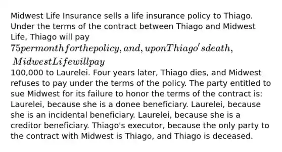 Midwest Life Insurance sells a life insurance policy to Thiago. Under the terms of the contract between Thiago and Midwest Life, Thiago will pay 75 per month for the policy, and, upon Thiago's death, Midwest Life will pay100,000 to Laurelei. Four years later, Thiago dies, and Midwest refuses to pay under the terms of the policy. The party entitled to sue Midwest for its failure to honor the terms of the contract is: Laurelei, because she is a donee beneficiary. Laurelei, because she is an incidental beneficiary. Laurelei, because she is a creditor beneficiary. Thiago's executor, because the only party to the contract with Midwest is Thiago, and Thiago is deceased.