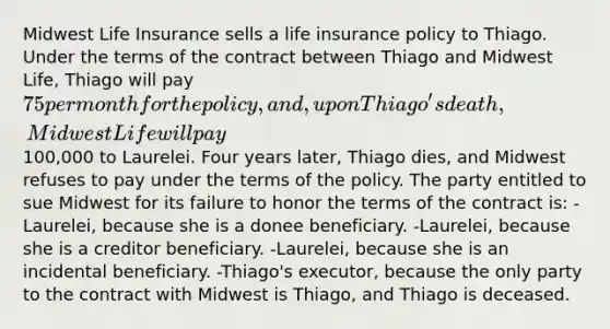 Midwest Life Insurance sells a life insurance policy to Thiago. Under the terms of the contract between Thiago and Midwest Life, Thiago will pay 75 per month for the policy, and, upon Thiago's death, Midwest Life will pay100,000 to Laurelei. Four years later, Thiago dies, and Midwest refuses to pay under the terms of the policy. The party entitled to sue Midwest for its failure to honor the terms of the contract is: -Laurelei, because she is a donee beneficiary. -Laurelei, because she is a creditor beneficiary. -Laurelei, because she is an incidental beneficiary. -Thiago's executor, because the only party to the contract with Midwest is Thiago, and Thiago is deceased.