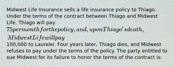 Midwest Life Insurance sells a life insurance policy to Thiago. Under the terms of the contract between Thiago and Midwest Life, Thiago will pay 75 per month for the policy, and, upon Thiago's death, Midwest Life will pay100,000 to Laurelei. Four years later, Thiago dies, and Midwest refuses to pay under the terms of the policy. The party entitled to sue Midwest for its failure to honor the terms of the contract is: