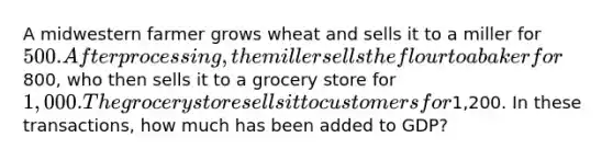 A midwestern farmer grows wheat and sells it to a miller for 500. After processing, the miller sells the flour to a baker for800, who then sells it to a grocery store for 1,000. The grocery store sells it to customers for1,200. In these transactions, how much has been added to GDP?