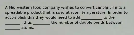 A Mid-western food company wishes to convert canola oil into a spreadable product that is solid at room temperature. In order to accomplish this they would need to add ___________ to the ________ , thus _________ the number of double bonds between ________ atoms.