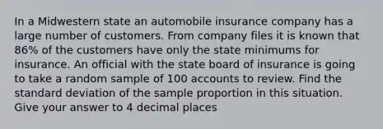 In a Midwestern state an automobile insurance company has a large number of customers. From company files it is known that 86% of the customers have only the state minimums for insurance. An official with the state board of insurance is going to take a random sample of 100 accounts to review. Find the standard deviation of the sample proportion in this situation. Give your answer to 4 decimal places