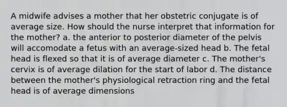 A midwife advises a mother that her obstetric conjugate is of average size. How should the nurse interpret that information for the mother? a. the anterior to posterior diameter of the pelvis will accomodate a fetus with an average-sized head b. The fetal head is flexed so that it is of average diameter c. The mother's cervix is of average dilation for the start of labor d. The distance between the mother's physiological retraction ring and the fetal head is of average dimensions