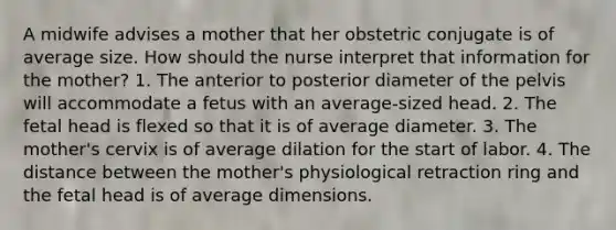 A midwife advises a mother that her obstetric conjugate is of average size. How should the nurse interpret that information for the mother? 1. The anterior to posterior diameter of the pelvis will accommodate a fetus with an average-sized head. 2. The fetal head is flexed so that it is of average diameter. 3. The mother's cervix is of average dilation for the start of labor. 4. The distance between the mother's physiological retraction ring and the fetal head is of average dimensions.