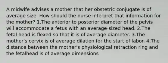 A midwife advises a mother that her obstetric conjugate is of average size. How should the nurse interpret that information for the mother? 1.The anterior to posterior diameter of the pelvis will accommodate a fetus with an average-sized head. 2.The fetal head is ﬂexed so that it is of average diameter. 3.The mother's cervix is of average dilation for the start of labor. 4.The distance between the mother's physiological retraction ring and the fetalhead is of average dimensions