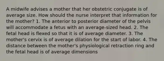 A midwife advises a mother that her obstetric conjugate is of average size. How should the nurse interpret that information for the mother? 1. The anterior to posterior diameter of the pelvis will accommodate a fetus with an average-sized head. 2. The fetal head is flexed so that it is of average diameter. 3. The mother's cervix is of average dilation for the start of labor. 4. The distance between the mother's physiological retraction ring and the fetal head is of average dimensions