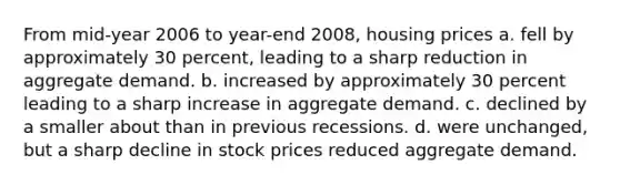 From mid-year 2006 to year-end 2008, housing prices a. fell by approximately 30 percent, leading to a sharp reduction in aggregate demand. b. increased by approximately 30 percent leading to a sharp increase in aggregate demand. c. declined by a smaller about than in previous recessions. d. were unchanged, but a sharp decline in stock prices reduced aggregate demand.