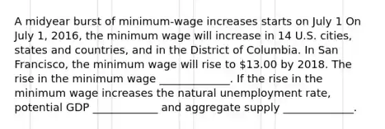 A midyear burst of minimum-wage increases starts on July 1 On July 1, 2016, the minimum wage will increase in 14 U.S. cities, states and countries, and in the District of Columbia. In San Francisco, the minimum wage will rise to 13.00 by 2018. The rise in the minimum wage _____________. If the rise in the minimum wage increases the natural unemployment rate, potential GDP ____________ and aggregate supply _____________.