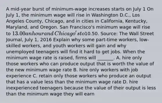 A​ mid-year burst of​ minimum-wage increases starts on July 1 On July​ 1, the minimum wage will rise in Washington​ D.C., Los Angeles​ County, Chicago, and in cities in​ California, Kentucky,​ Maryland, and Oregon. San​ Francisco's minimum wage will rise to​ 13.00 an hour and​ Chicago's to​10.50. ​Source: The Wall Street Journal​, July​ 1, 2016 Explain why some​ part-time workers,​ low-skilled workers, and youth workers will gain and why unemployed teenagers will find it hard to get jobs. When the minimum wage rate is​ raised, firms will​ _______. A. hire only those workers who can produce output that is worth the value of the new minimum wage rate B. hire only workers with job experience C. retain only those workers who produce an output that has a value less than the minimum wage rate D. hire inexperienced teenagers because the value of their output is less than the minimum wage they will earn