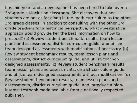 It is mid-year, and a new teacher has been hired to take over a 3rd-grade all-inclusion classroom. She discovers that her students are not as far along in the math curriculum as the other 3rd grade classes. In addition to consulting with the other 3rd grade teachers for a historical perspective, what investigative approach would provide her the best information on how to proceed? (a) Review student benchmark results, team lesson plans and assessments, district curriculum guide, and utilize team designed assessments with modifications if necessary. (b) Review student benchmark results, team lesson plans and assessments, district curriculum guide, and utilize teacher-designed assessments. (c) Review student benchmark results, team lesson plans and assessments, district curriculum guide, and utilize team designed assessments without modification. (d) Review student benchmark results, team lesson plans and assessments, district curriculum guide, and introduce a high-interest textbook made available from a nationally respected publisher.