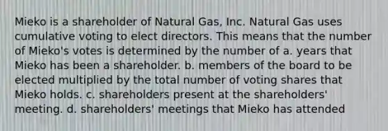 Mieko is a shareholder of Natural Gas, Inc. Natural Gas uses cumulative voting to elect directors. This means that the number of Mieko's votes is determined by the number of a. years that Mieko has been a shareholder. b. members of the board to be elected multiplied by the total number of voting shares that Mieko holds. c. shareholders present at the shareholders' meeting. d. shareholders' meetings that Mieko has attended