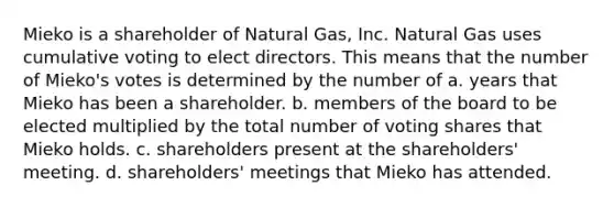 Mieko is a shareholder of Natural Gas, Inc. Natural Gas uses cumulative voting to elect directors. This means that the number of Mieko's votes is determined by the number of a. years that Mieko has been a shareholder. b. members of the board to be elected multiplied by the total number of voting shares that Mieko holds. c. shareholders present at the shareholders' meeting. d. shareholders' meetings that Mieko has attended.