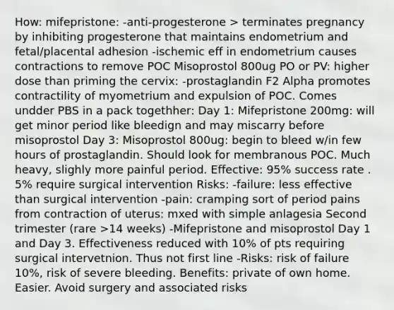 How: mifepristone: -anti-progesterone > terminates pregnancy by inhibiting progesterone that maintains endometrium and fetal/placental adhesion -ischemic eff in endometrium causes contractions to remove POC Misoprostol 800ug PO or PV: higher dose than priming the cervix: -prostaglandin F2 Alpha promotes contractility of myometrium and expulsion of POC. Comes undder PBS in a pack togethher: Day 1: Mifepristone 200mg: will get minor period like bleedign and may miscarry before misoprostol Day 3: Misoprostol 800ug: begin to bleed w/in few hours of prostaglandin. Should look for membranous POC. Much heavy, slighly more painful period. Effective: 95% success rate . 5% require surgical intervention Risks: -failure: less effective than surgical intervention -pain: cramping sort of period pains from contraction of uterus: mxed with simple anlagesia Second trimester (rare >14 weeks) -Mifepristone and misoprostol Day 1 and Day 3. Effectiveness reduced with 10% of pts requiring surgical intervetnion. Thus not first line -Risks: risk of failure 10%, risk of severe bleeding. Benefits: private of own home. Easier. Avoid surgery and associated risks