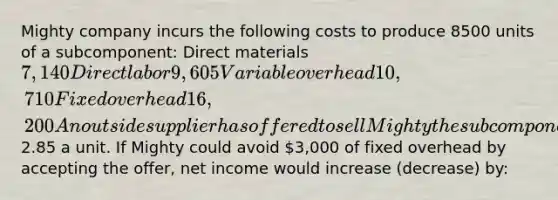 Mighty company incurs the following costs to produce 8500 units of a subcomponent: Direct materials 7,140 Direct labor 9,605 Variable overhead 10,710 Fixed overhead 16,200 An outside supplier has offered to sell Mighty the subcomponent for2.85 a unit. If Mighty could avoid 3,000 of fixed overhead by accepting the offer, net income would increase (decrease) by: