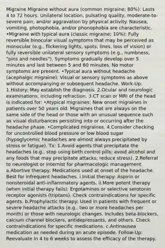 Migraine Migraine without aura (common migraine; 80%): Lasts 4 to 72 hours. Unilateral location, pulsating quality, moderate-to-severe pain, and/or aggravation by physical activity. Nausea, vomiting, photophobia, and/or phonophobia are characteristic. •Migraine with typical aura (classic migraine; 10%): Fully reversible binocular visual symptoms that may be perceived as monocular (e.g., flickering lights, spots, lines, loss of vision) or fully reversible unilateral sensory symptoms (e.g., numbness, "pins and needles"). Symptoms gradually develop over 5 minutes and last between 5 and 60 minutes. No motor symptoms are present. •Typical aura without headache (acephalgic migraine): Visual or sensory symptoms as above without accompanying or subsequent headache. Work-Up: 1.History: May establish the diagnosis. 2.Ocular and neurologic examinations, including refraction. 3.CT scan or MRI of the head is indicated for: •Atypical migraines: New onset migraines in patients over 50 years old. Migraines that are always on the same side of the head or those with an unusual sequence such as visual disturbances persisting into or occurring after the headache phase. •Complicated migraines. 4.Consider checking for uncontrolled blood pressure or low blood sugar (hypoglycemic headaches are almost always precipitated by stress or fatigue). Tx: 1.Avoid agents that precipitate the headaches (e.g., stop using birth control pills; avoid alcohol and any foods that may precipitate attacks; reduce stress). 2.Referral to neurologist or internist for pharmacologic management. a.Abortive therapy: Medications used at onset of the headache. Best for infrequent headaches. i.Initial therapy: Aspirin or nonsteroidal anti-inflammatory agents. ii.More potent therapy (when initial therapy fails): Ergotamines or selective serotonin receptor agonists (triptans). Check contraindications for specific agents. b.Prophylactic therapy: Used in patients with frequent or severe headache attacks (e.g., two or more headaches per month) or those with neurologic changes. Includes beta-blockers, calcium channel blockers, antidepressants, and others. Check contraindications for specific medications. c.Antinausea medication as needed during an acute episode. Follow-Up: Reevaluate in 4 to 6 weeks to assess the efficacy of the therapy.