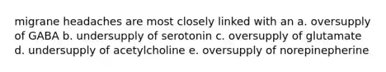 migrane headaches are most closely linked with an a. oversupply of GABA b. undersupply of serotonin c. oversupply of glutamate d. undersupply of acetylcholine e. oversupply of norepinepherine