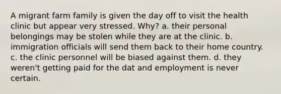 A migrant farm family is given the day off to visit the health clinic but appear very stressed. Why? a. their personal belongings may be stolen while they are at the clinic. b. immigration officials will send them back to their home country. c. the clinic personnel will be biased against them. d. they weren't getting paid for the dat and employment is never certain.