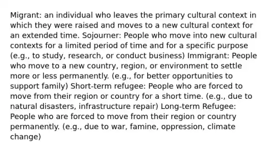 Migrant: an individual who leaves the primary cultural context in which they were raised and moves to a new cultural context for an extended time. Sojourner: People who move into new cultural contexts for a limited period of time and for a specific purpose (e.g., to study, research, or conduct business) Immigrant: People who move to a new country, region, or environment to settle more or less permanently. (e.g., for better opportunities to support family) Short-term refugee: People who are forced to move from their region or country for a short time. (e.g., due to natural disasters, infrastructure repair) Long-term Refugee: People who are forced to move from their region or country permanently. (e.g., due to war, famine, oppression, climate change)