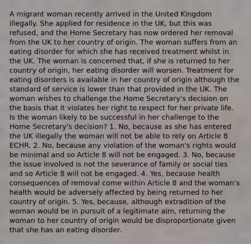 A migrant woman recently arrived in the United Kingdom illegally. She applied for residence in the UK, but this was refused, and the Home Secretary has now ordered her removal from the UK to her country of origin. The woman suffers from an eating disorder for which she has received treatment whilst in the UK. The woman is concerned that, if she is returned to her country of origin, her eating disorder will worsen. Treatment for eating disorders is available in her country of origin although the standard of service is lower than that provided in the UK. The woman wishes to challenge the Home Secretary's decision on the basis that it violates her right to respect for her private life. Is the woman likely to be successful in her challenge to the Home Secretary's decision? 1. No, because as she has entered the UK illegally the woman will not be able to rely on Article 8 ECHR. 2. No, because any violation of the woman's rights would be minimal and so Article 8 will not be engaged. 3. No, because the issue involved is not the severance of family or social ties and so Article 8 will not be engaged. 4. Yes, because health consequences of removal come within Article 8 and the woman's health would be adversely affected by being returned to her country of origin. 5. Yes, because, although extradition of the woman would be in pursuit of a legitimate aim, returning the woman to her country of origin would be disproportionate given that she has an eating disorder.