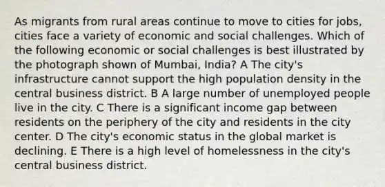 As migrants from rural areas continue to move to cities for jobs, cities face a variety of economic and social challenges. Which of the following economic or social challenges is best illustrated by the photograph shown of Mumbai, India? A The city's infrastructure cannot support the high population density in the central business district. B A large number of unemployed people live in the city. C There is a significant income gap between residents on the periphery of the city and residents in the city center. D The city's economic status in the global market is declining. E There is a high level of homelessness in the city's central business district.