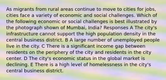 As migrants from rural areas continue to move to cities for jobs, cities face a variety of economic and social challenges. Which of the following economic or social challenges is best illustrated by the photograph shown of Mumbai, India? Responses A The city's infrastructure cannot support the high population density in the central business district. B A large number of unemployed people live in the city. C There is a significant income gap between residents on the periphery of the city and residents in the city center. D The city's economic status in the global market is declining. E There is a high level of homelessness in the city's central business district.