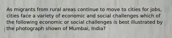 As migrants from rural areas continue to move to cities for jobs, cities face a variety of economic and social challenges which of the following economic or social challenges is best illustrated by the photograph shown of Mumbai, India?