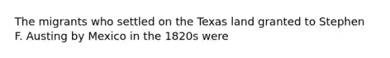 The migrants who settled on the Texas land granted to Stephen F. Austing by Mexico in the 1820s were