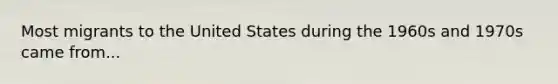 Most migrants to the United States during the 1960s and 1970s came from...