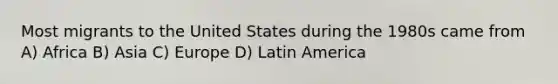 Most migrants to the United States during the 1980s came from A) Africa B) Asia C) Europe D) Latin America