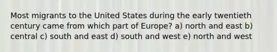 Most migrants to the United States during the early twentieth century came from which part of Europe? a) north and east b) central c) south and east d) south and west e) north and west