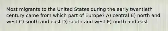 Most migrants to the United States during the early twentieth century came from which part of Europe? A) central B) north and west C) south and east D) south and west E) north and east