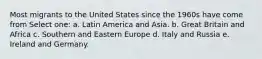 Most migrants to the United States since the 1960s have come from Select one: a. Latin America and Asia. b. Great Britain and Africa c. Southern and Eastern Europe d. Italy and Russia e. Ireland and Germany.