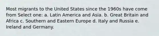 Most migrants to the United States since the 1960s have come from Select one: a. Latin America and Asia. b. Great Britain and Africa c. Southern and Eastern Europe d. Italy and Russia e. Ireland and Germany.