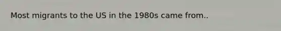 Most migrants to the US in the 1980s came from..