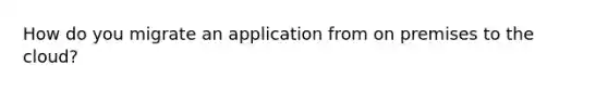 How do you migrate an application from on premises to the cloud?