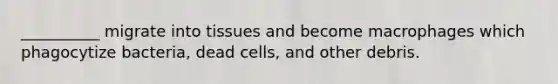 __________ migrate into tissues and become macrophages which phagocytize bacteria, dead cells, and other debris.