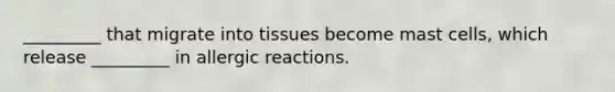 _________ that migrate into tissues become mast cells, which release _________ in allergic reactions.