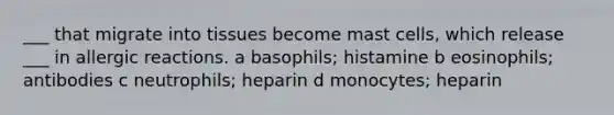 ___ that migrate into tissues become mast cells, which release ___ in allergic reactions. a basophils; histamine b eosinophils; antibodies c neutrophils; heparin d monocytes; heparin