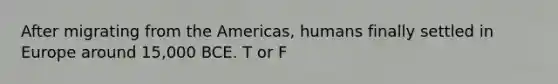 After migrating from the Americas, humans finally settled in Europe around 15,000 BCE. T or F