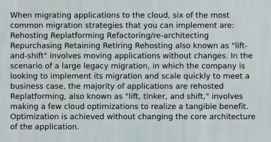 When migrating applications to the cloud, six of the most common migration strategies that you can implement are: Rehosting Replatforming Refactoring/re-architecting Repurchasing Retaining Retiring Rehosting also known as "lift-and-shift" involves moving applications without changes. In the scenario of a large legacy migration, in which the company is looking to implement its migration and scale quickly to meet a business case, the majority of applications are rehosted Replatforming, also known as "lift, tinker, and shift," involves making a few cloud optimizations to realize a tangible benefit. Optimization is achieved without changing <a href='https://www.questionai.com/knowledge/kD8KqkX2aO-the-core' class='anchor-knowledge'>the core</a> architecture of the application.