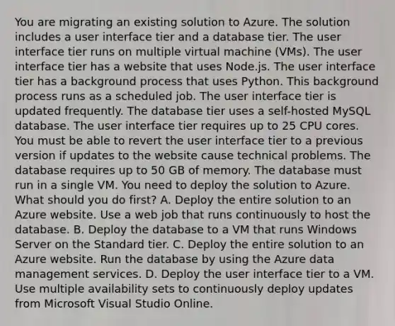 You are migrating an existing solution to Azure. The solution includes a user interface tier and a database tier. The user interface tier runs on multiple virtual machine (VMs). The user interface tier has a website that uses Node.js. The user interface tier has a background process that uses Python. This background process runs as a scheduled job. The user interface tier is updated frequently. The database tier uses a self-hosted MySQL database. The user interface tier requires up to 25 CPU cores. You must be able to revert the user interface tier to a previous version if updates to the website cause technical problems. The database requires up to 50 GB of memory. The database must run in a single VM. You need to deploy the solution to Azure. What should you do first? A. Deploy the entire solution to an Azure website. Use a web job that runs continuously to host the database. B. Deploy the database to a VM that runs Windows Server on the Standard tier. C. Deploy the entire solution to an Azure website. Run the database by using the Azure data management services. D. Deploy the user interface tier to a VM. Use multiple availability sets to continuously deploy updates from Microsoft Visual Studio Online.