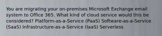 You are migrating your on-premises Microsoft Exchange email system to Office 365. What kind of cloud service would this be considered? Platform-as-a-Service (PaaS) Software-as-a-Service (SaaS) Infrastructure-as-a-Service (IaaS) Serverless