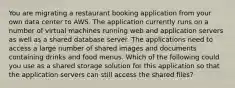 You are migrating a restaurant booking application from your own data center to AWS. The application currently runs on a number of virtual machines running web and application servers as well as a shared database server. The applications need to access a large number of shared images and documents containing drinks and food menus. Which of the following could you use as a shared storage solution for this application so that the application servers can still access the shared files?