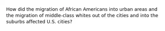 How did the migration of African Americans into urban areas and the migration of middle-class whites out of the cities and into the suburbs affected U.S. cities?