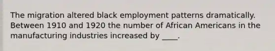 The migration altered black employment patterns dramatically. Between 1910 and 1920 the number of <a href='https://www.questionai.com/knowledge/kktT1tbvGH-african-americans' class='anchor-knowledge'>african americans</a> in the manufacturing industries increased by ____.