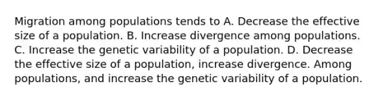 Migration among populations tends to A. Decrease the effective size of a population. B. Increase divergence among populations. C. Increase the genetic variability of a population. D. Decrease the effective size of a population, increase divergence. Among populations, and increase the genetic variability of a population.