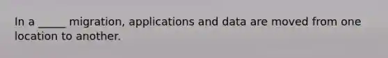 In a _____ migration, applications and data are moved from one location to another.