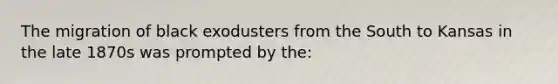 The migration of black exodusters from the South to Kansas in the late 1870s was prompted by the: